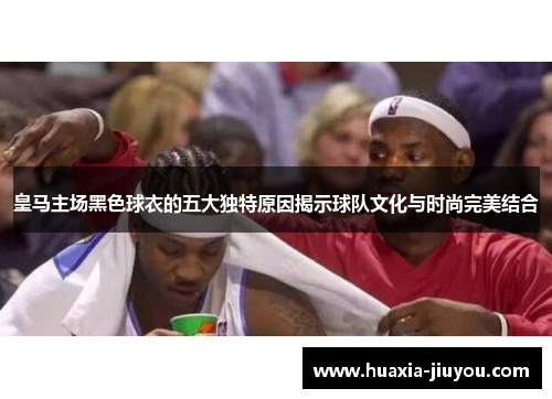 皇马主场黑色球衣的五大独特原因揭示球队文化与时尚完美结合