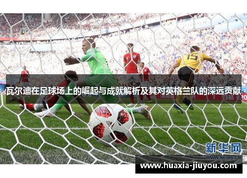 瓦尔迪在足球场上的崛起与成就解析及其对英格兰队的深远贡献 瓦尔迪在足球场上的崛起与成就解析及其对英格兰队的深远贡献
