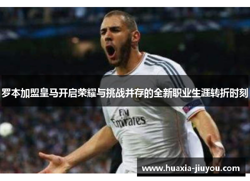 罗本加盟皇马开启荣耀与挑战并存的全新职业生涯转折时刻 罗本加盟皇马开启荣耀与挑战并存的全新职业生涯转折时刻