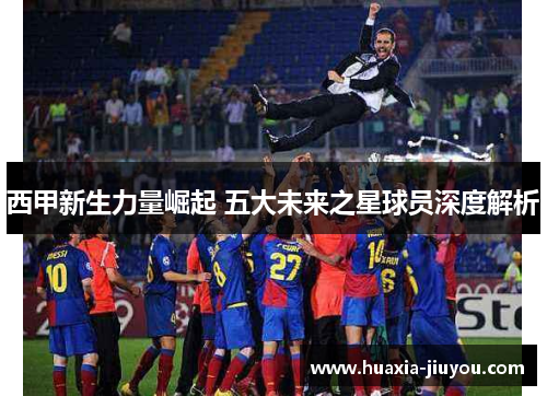 西甲新生力量崛起 五大未来之星球员深度解析 西甲新生力量崛起 五大未来之星球员深度解析