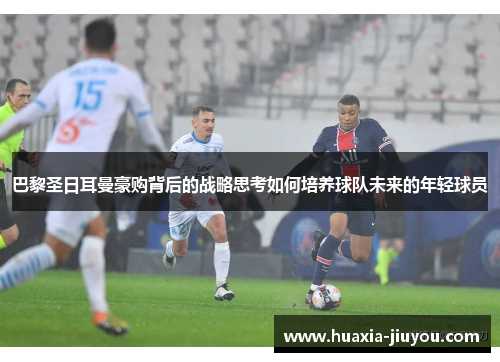 巴黎圣日耳曼豪购背后的战略思考如何培养球队未来的年轻球员 巴黎圣日耳曼豪购背后的战略思考如何培养球队未来的年轻球员