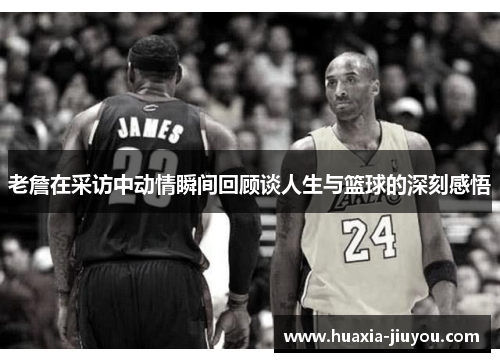 老詹在采访中动情瞬间回顾谈人生与篮球的深刻感悟