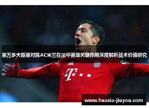 莱万多夫斯基对阵AC米兰在法甲赛场关键作用深度解析战术价值研究